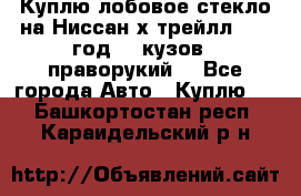 Куплю лобовое стекло на Ниссан х трейлл 2014 год 32 кузов , праворукий  - Все города Авто » Куплю   . Башкортостан респ.,Караидельский р-н